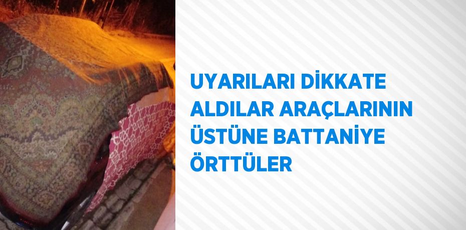 UYARILARI DİKKATE ALDILAR ARAÇLARININ ÜSTÜNE BATTANİYE ÖRTTÜLER