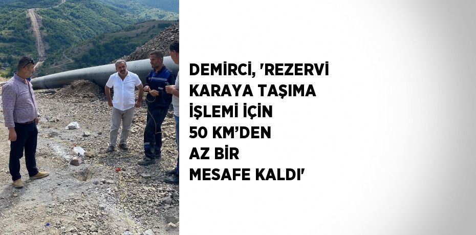 DEMİRCİ, 'REZERVİ KARAYA TAŞIMA İŞLEMİ İÇİN 50 KM’DEN AZ BİR MESAFE KALDI'