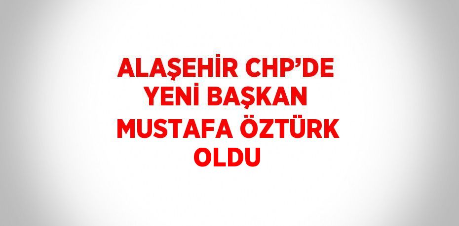 ALAŞEHİR CHP’DE YENİ BAŞKAN MUSTAFA ÖZTÜRK OLDU