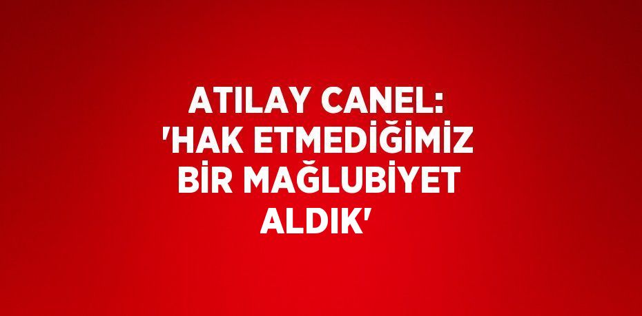 ATILAY CANEL: 'HAK ETMEDİĞİMİZ BİR MAĞLUBİYET ALDIK'