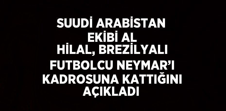 SUUDİ ARABİSTAN EKİBİ AL HİLAL, BREZİLYALI FUTBOLCU NEYMAR’I KADROSUNA KATTIĞINI AÇIKLADI