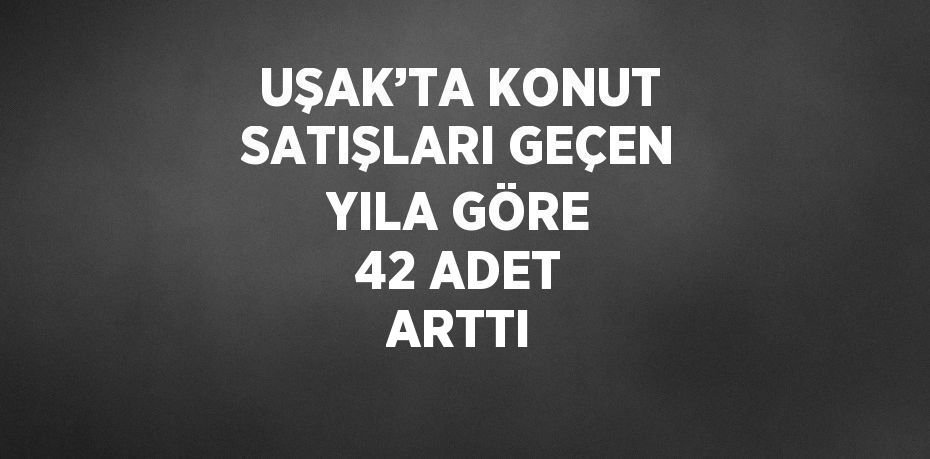 UŞAK’TA KONUT SATIŞLARI GEÇEN YILA GÖRE 42 ADET ARTTI