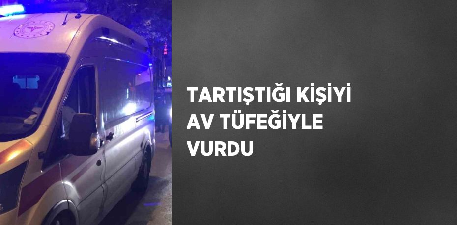 TARTIŞTIĞI KİŞİYİ AV TÜFEĞİYLE VURDU