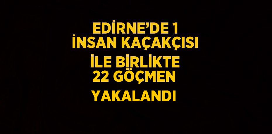 EDİRNE’DE 1 İNSAN KAÇAKÇISI İLE BİRLİKTE 22 GÖÇMEN YAKALANDI