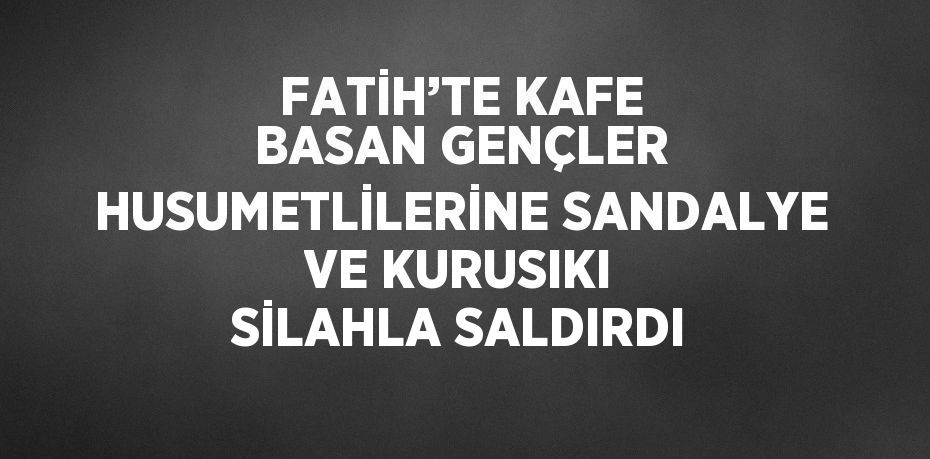 FATİH’TE KAFE BASAN GENÇLER HUSUMETLİLERİNE SANDALYE VE KURUSIKI SİLAHLA SALDIRDI