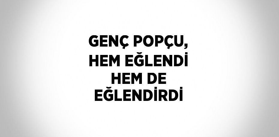 GENÇ POPÇU, HEM EĞLENDİ HEM DE EĞLENDİRDİ