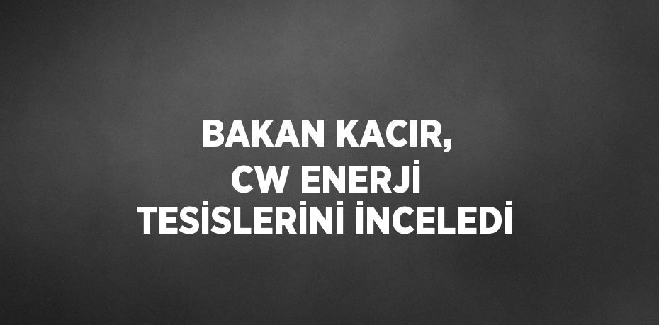 BAKAN KACIR, CW ENERJİ TESİSLERİNİ İNCELEDİ