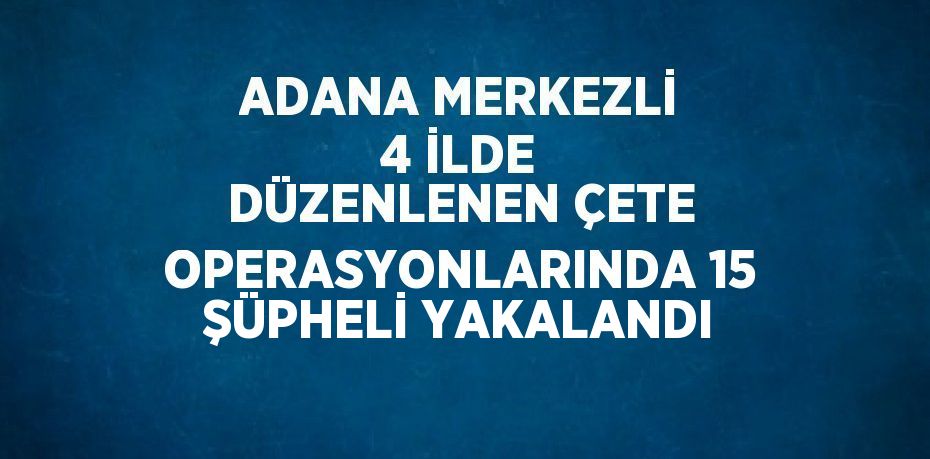 ADANA MERKEZLİ 4 İLDE DÜZENLENEN ÇETE OPERASYONLARINDA 15 ŞÜPHELİ YAKALANDI