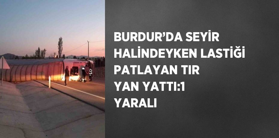 BURDUR’DA SEYİR HALİNDEYKEN LASTİĞİ PATLAYAN TIR YAN YATTI:1 YARALI