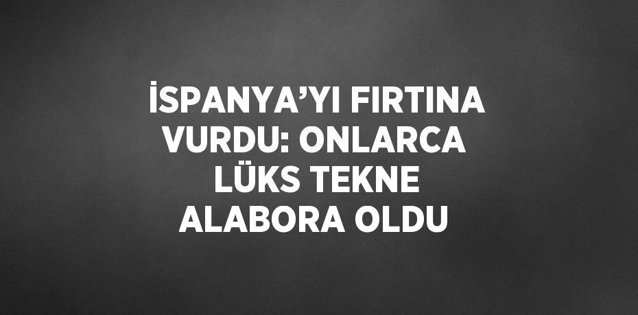 İSPANYA’YI FIRTINA VURDU: ONLARCA LÜKS TEKNE ALABORA OLDU