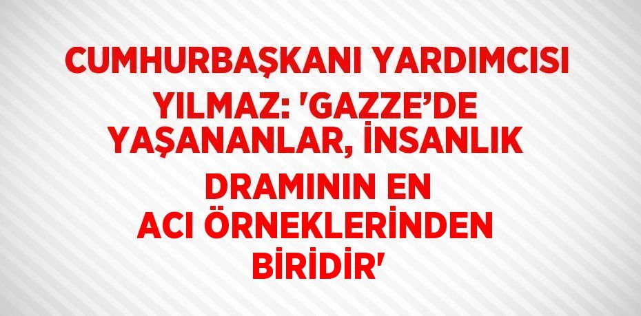 CUMHURBAŞKANI YARDIMCISI YILMAZ: 'GAZZE’DE YAŞANANLAR, İNSANLIK DRAMININ EN ACI ÖRNEKLERİNDEN BİRİDİR'