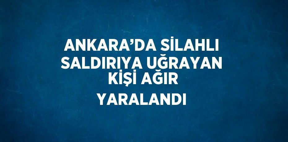 ANKARA’DA SİLAHLI SALDIRIYA UĞRAYAN KİŞİ AĞIR YARALANDI