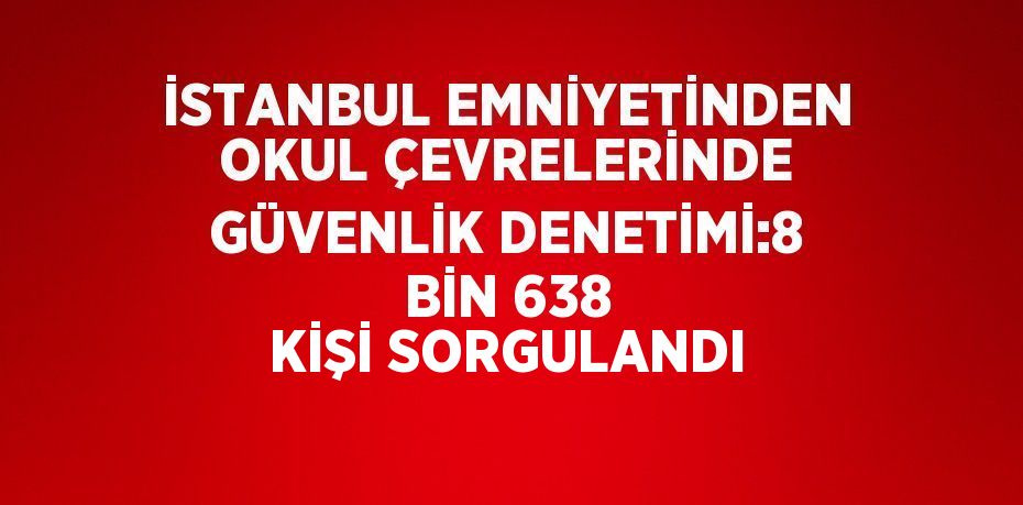 İSTANBUL EMNİYETİNDEN OKUL ÇEVRELERİNDE GÜVENLİK DENETİMİ:8 BİN 638 KİŞİ SORGULANDI