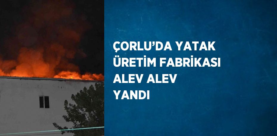 ÇORLU’DA YATAK ÜRETİM FABRİKASI ALEV ALEV YANDI