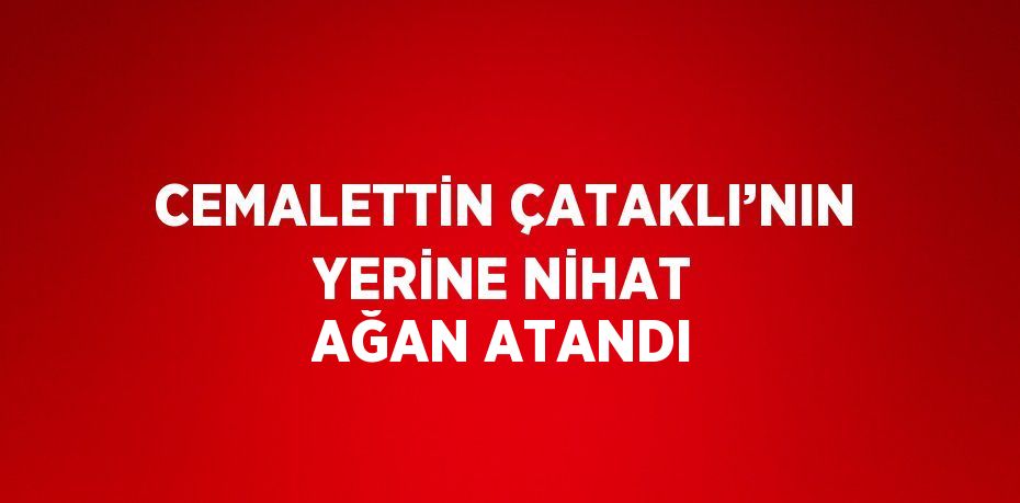 CEMALETTİN ÇATAKLI’NIN YERİNE NİHAT AĞAN ATANDI