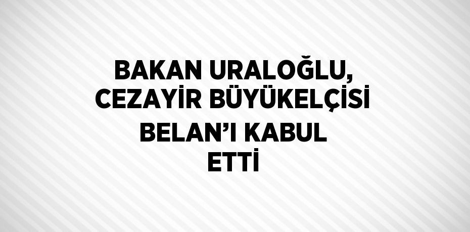 BAKAN URALOĞLU, CEZAYİR BÜYÜKELÇİSİ BELAN’I KABUL ETTİ