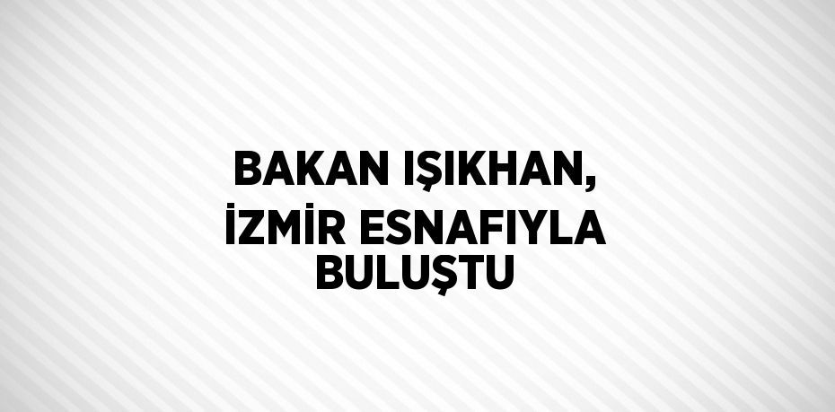 BAKAN IŞIKHAN, İZMİR ESNAFIYLA BULUŞTU