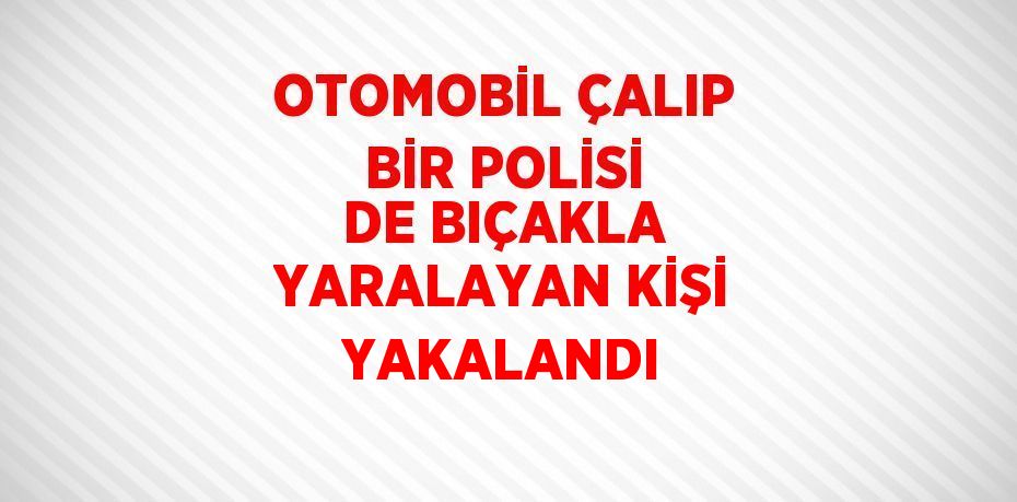 OTOMOBİL ÇALIP BİR POLİSİ DE BIÇAKLA YARALAYAN KİŞİ YAKALANDI