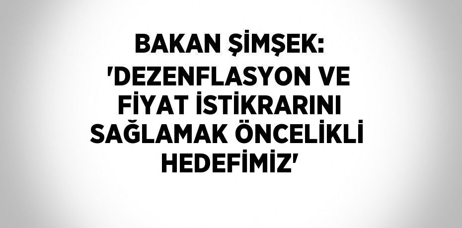 BAKAN ŞİMŞEK: 'DEZENFLASYON VE FİYAT İSTİKRARINI SAĞLAMAK ÖNCELİKLİ HEDEFİMİZ'