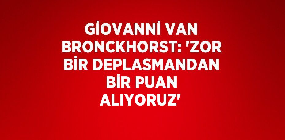 GİOVANNİ VAN BRONCKHORST: 'ZOR BİR DEPLASMANDAN BİR PUAN ALIYORUZ'