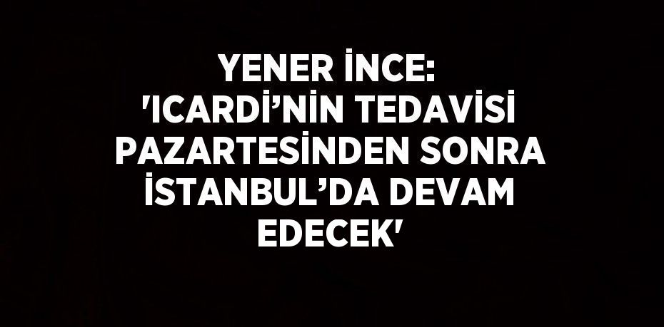 YENER İNCE: 'ICARDİ’NİN TEDAVİSİ PAZARTESİNDEN SONRA İSTANBUL’DA DEVAM EDECEK'