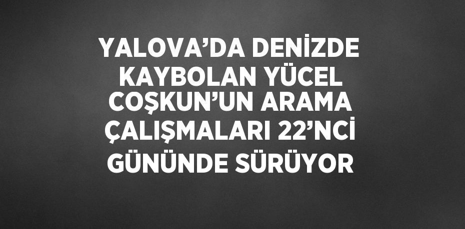 YALOVA’DA DENİZDE KAYBOLAN YÜCEL COŞKUN’UN ARAMA ÇALIŞMALARI 22’NCİ GÜNÜNDE SÜRÜYOR