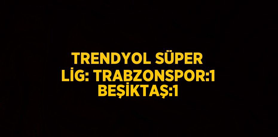 TRENDYOL SÜPER LİG: TRABZONSPOR:1 BEŞİKTAŞ:1