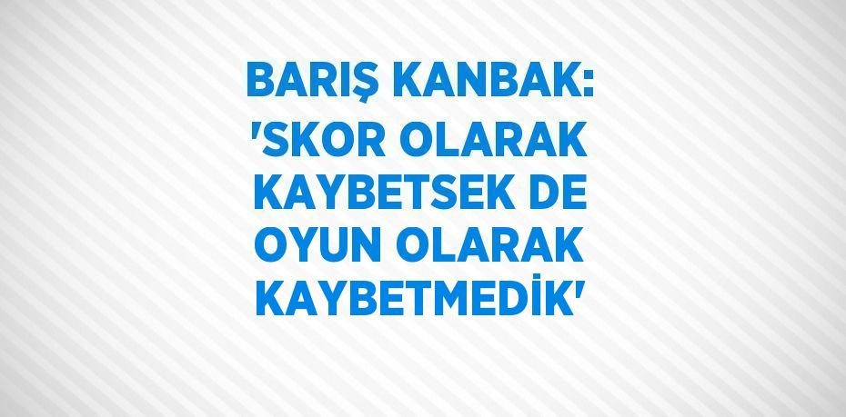 BARIŞ KANBAK: 'SKOR OLARAK KAYBETSEK DE OYUN OLARAK KAYBETMEDİK'