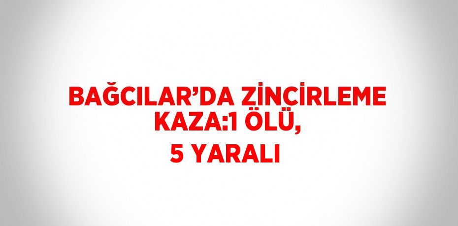 BAĞCILAR’DA ZİNCİRLEME KAZA:1 ÖLÜ, 5 YARALI