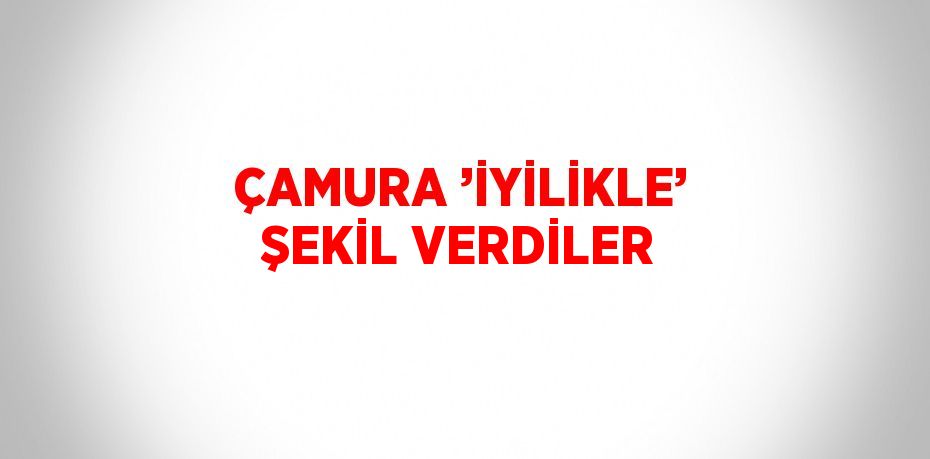 ÇAMURA ’İYİLİKLE’ ŞEKİL VERDİLER