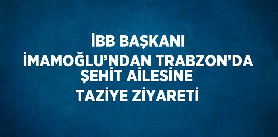 İBB BAŞKANI İMAMOĞLU’NDAN TRABZON’DA ŞEHİT AİLESİNE TAZİYE ZİYARETİ