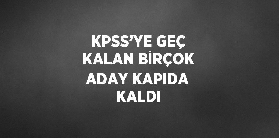 KPSS’YE GEÇ KALAN BİRÇOK ADAY KAPIDA KALDI