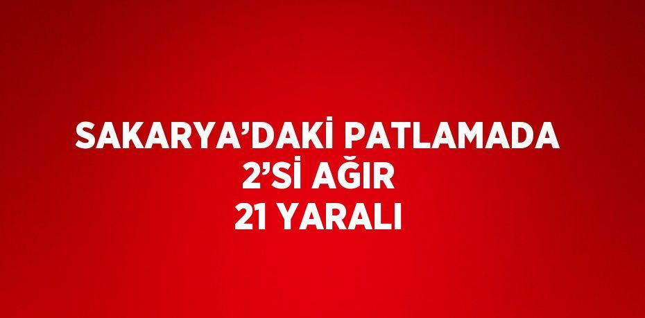 SAKARYA’DAKİ PATLAMADA 2’Sİ AĞIR 21 YARALI