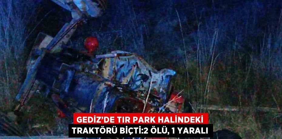 GEDİZ’DE TIR PARK HALİNDEKİ TRAKTÖRÜ BİÇTİ:2 ÖLÜ, 1 YARALI