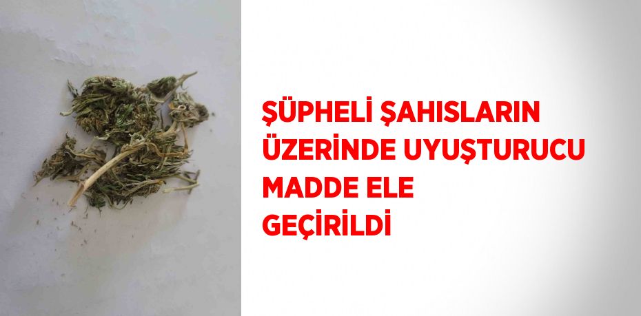 ŞÜPHELİ ŞAHISLARIN ÜZERİNDE UYUŞTURUCU MADDE ELE GEÇİRİLDİ