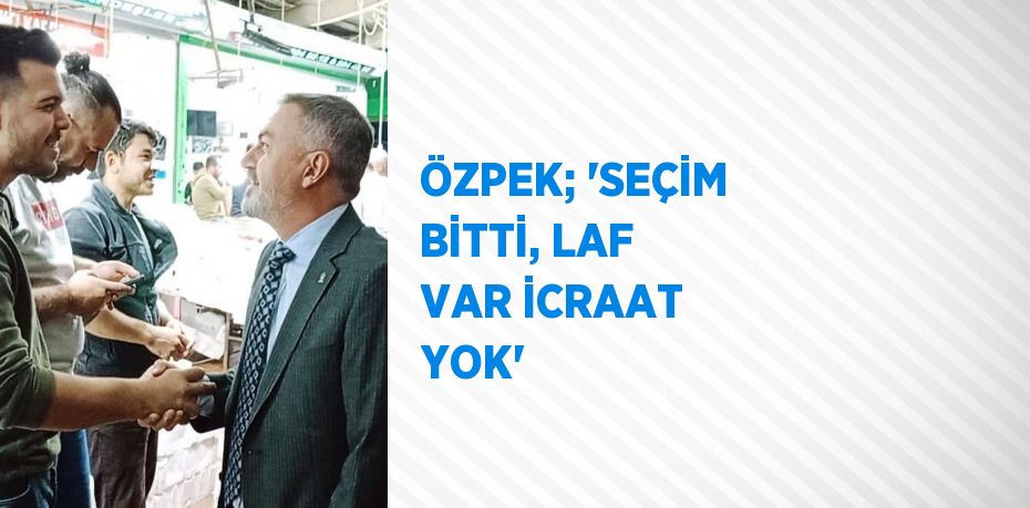 ÖZPEK; 'SEÇİM BİTTİ, LAF VAR İCRAAT YOK'