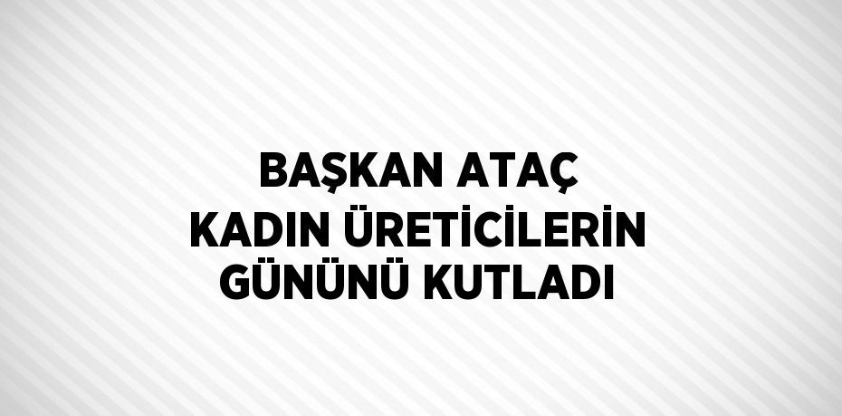 BAŞKAN ATAÇ KADIN ÜRETİCİLERİN GÜNÜNÜ KUTLADI