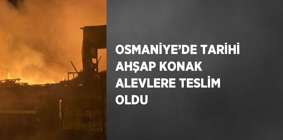 OSMANİYE’DE TARİHİ AHŞAP KONAK ALEVLERE TESLİM OLDU