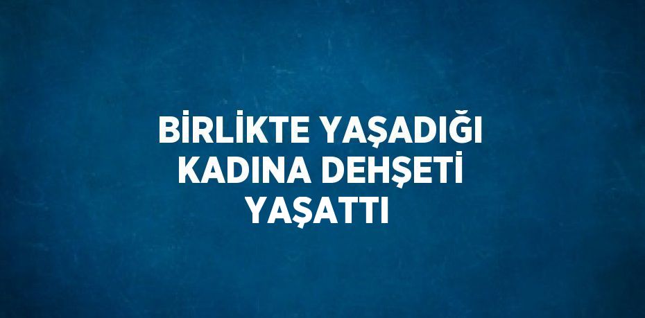 BİRLİKTE YAŞADIĞI KADINA DEHŞETİ YAŞATTI