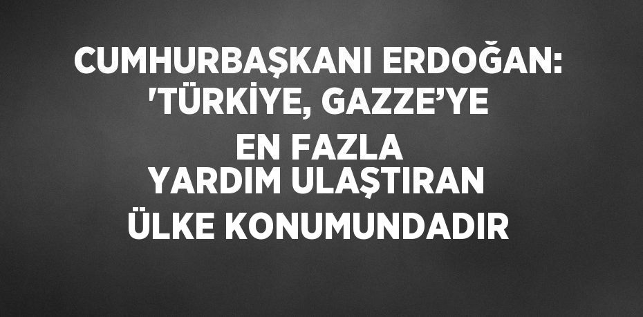 CUMHURBAŞKANI ERDOĞAN: 'TÜRKİYE, GAZZE’YE EN FAZLA YARDIM ULAŞTIRAN ÜLKE KONUMUNDADIR