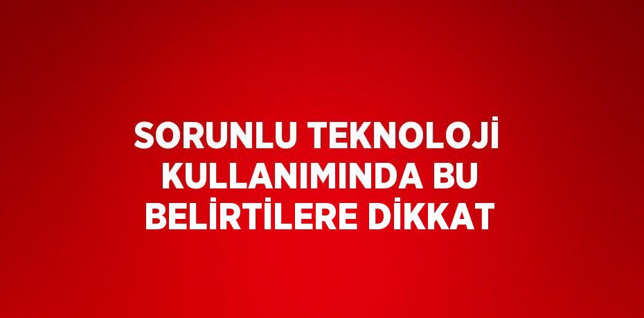 SORUNLU TEKNOLOJİ KULLANIMINDA BU BELİRTİLERE DİKKAT