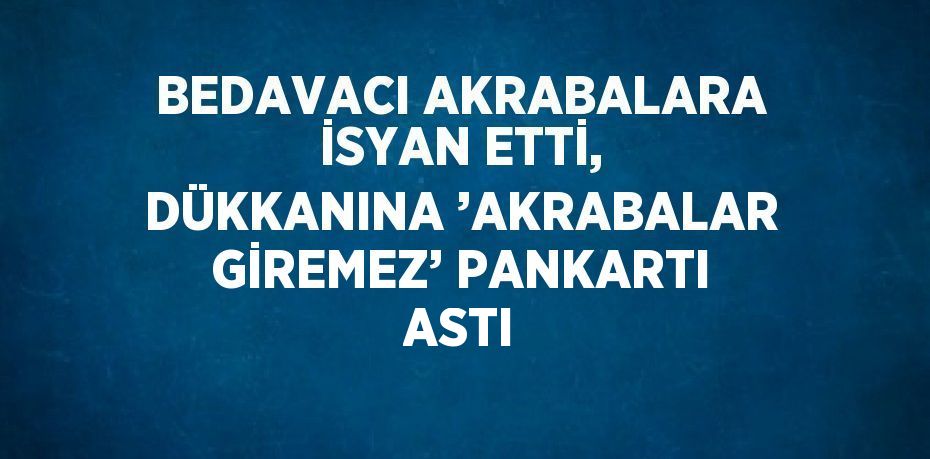 BEDAVACI AKRABALARA İSYAN ETTİ, DÜKKANINA ’AKRABALAR GİREMEZ’ PANKARTI ASTI