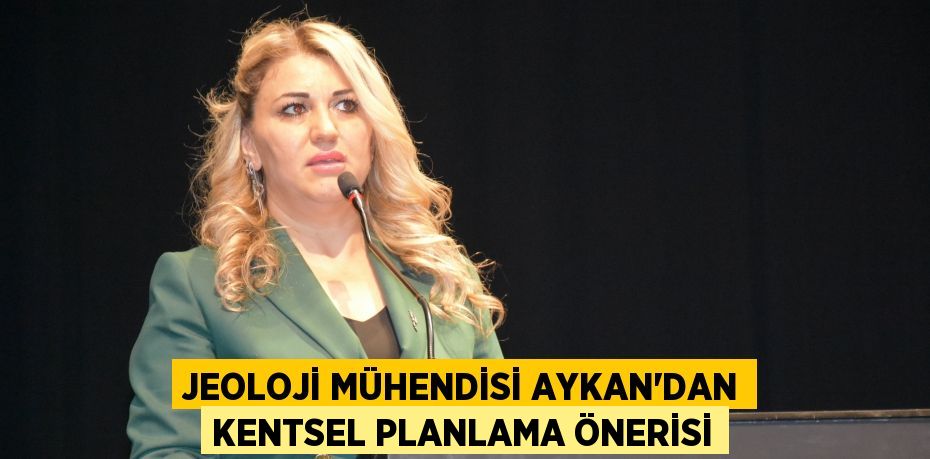 JEOLOJİ MÜHENDİSİ AYKAN’DAN KENTSEL PLANLAMA ÖNERİSİ