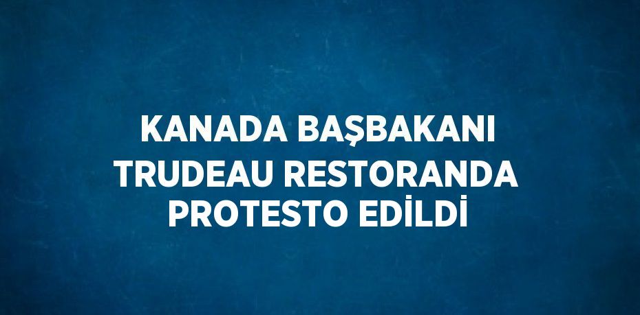 KANADA BAŞBAKANI TRUDEAU RESTORANDA PROTESTO EDİLDİ