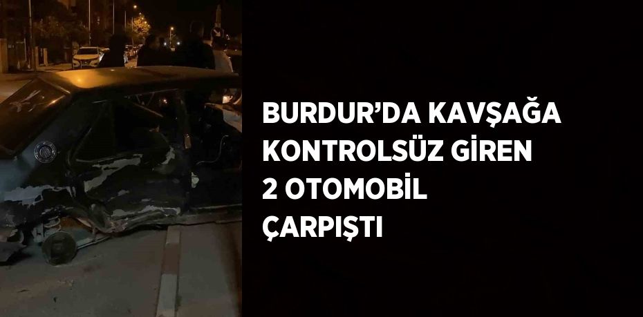 BURDUR’DA KAVŞAĞA KONTROLSÜZ GİREN 2 OTOMOBİL ÇARPIŞTI