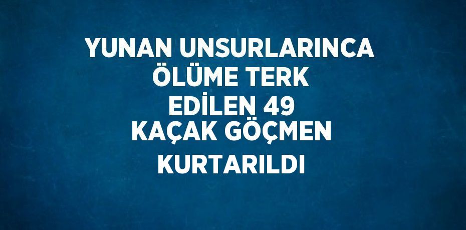 YUNAN UNSURLARINCA ÖLÜME TERK EDİLEN 49 KAÇAK GÖÇMEN KURTARILDI