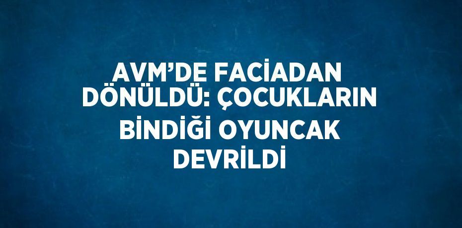 AVM’DE FACİADAN DÖNÜLDÜ: ÇOCUKLARIN BİNDİĞİ OYUNCAK DEVRİLDİ