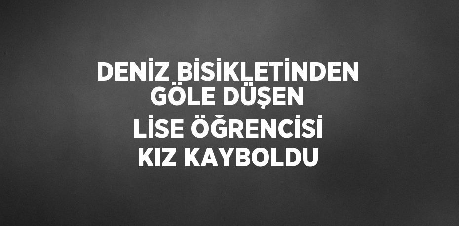 DENİZ BİSİKLETİNDEN GÖLE DÜŞEN LİSE ÖĞRENCİSİ KIZ KAYBOLDU