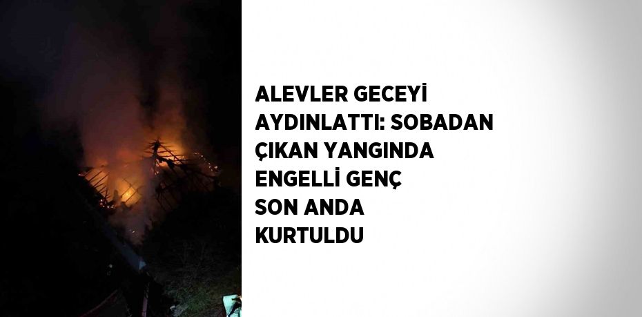 ALEVLER GECEYİ AYDINLATTI: SOBADAN ÇIKAN YANGINDA ENGELLİ GENÇ SON ANDA KURTULDU