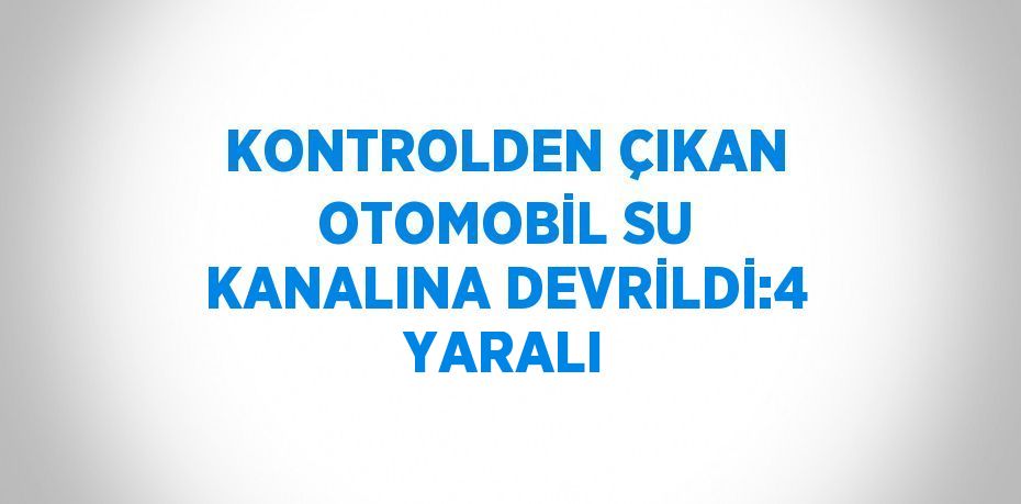 KONTROLDEN ÇIKAN OTOMOBİL SU KANALINA DEVRİLDİ:4 YARALI